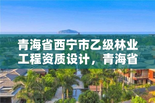 青海省西宁市乙级林业工程资质设计，青海省林业勘察设计院