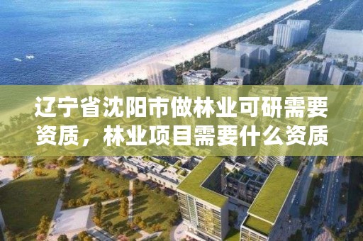 辽宁省沈阳市做林业可研需要资质，林业项目需要什么资质