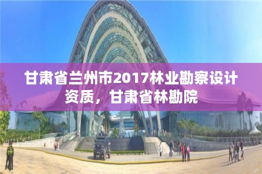 甘肃省兰州市2017林业勘察设计资质,甘肃省林勘院