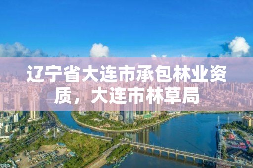 辽宁省大连市承包林业资质，大连市林草局