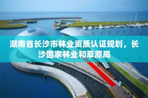 湖南省长沙市林业资质认证规划,长沙国家林业和草原局