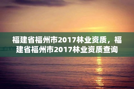 福建省福州市2017林业资质,福建省福州市2017林业资质查询