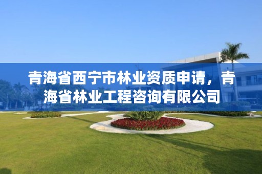 青海省西宁市林业资质申请,青海省林业工程咨询有限公司