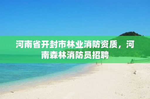 河南省开封市林业消防资质,河南森林消防员招聘
