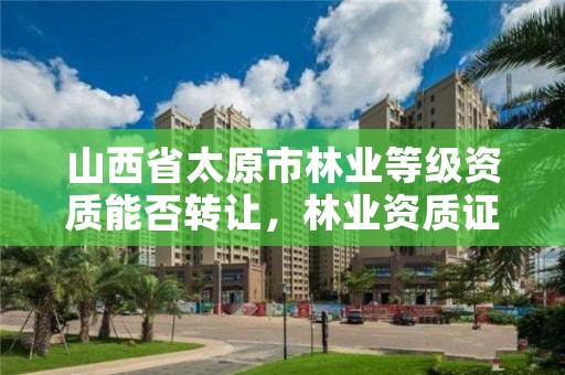 山西省太原市林业等级资质能否转让,林业资质证书怎么办理?