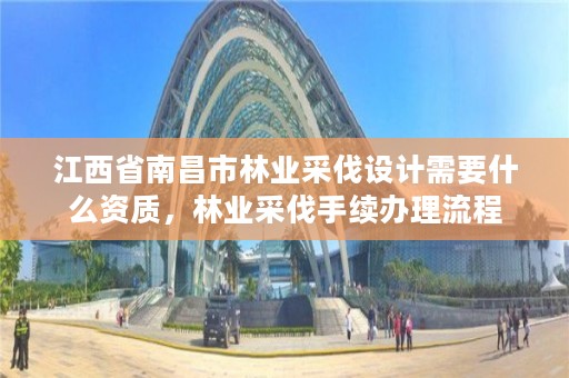 江西省南昌市林业采伐设计需要什么资质,林业采伐手续办理流程