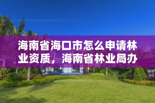 海南省海口市怎么申请林业资质,海南省林业局办公地点