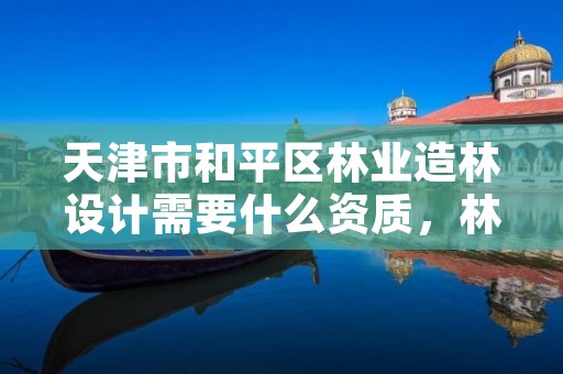 天津市和平区林业造林设计需要什么资质,林业造林设计费国家标准