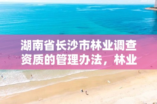 湖南省长沙市林业调查资质的管理办法,林业调查规划资质证书