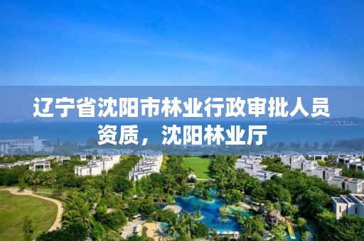 辽宁省沈阳市林业行政审批人员资质，沈阳林业厅