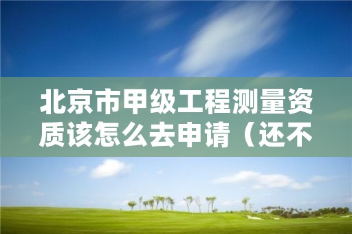 北京市甲级工程测量资质该怎么去申请（还不清楚得看过来）