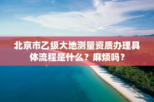 北京市乙级大地测量资质办理具体流程是什么？麻烦吗？