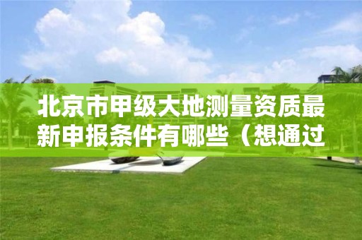 北京市甲级大地测量资质最新申报条件有哪些（想通过并不难）