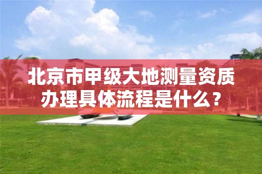 北京市甲级大地测量资质办理具体流程是什么？