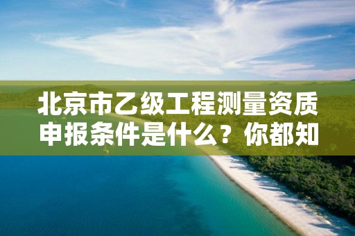 北京市乙级工程测量资质申报条件是什么？你都知道吗？