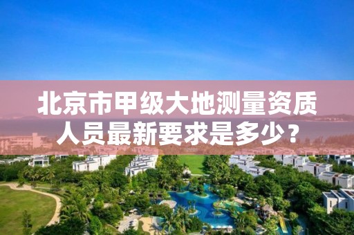 北京市甲级大地测量资质人员最新要求是多少？