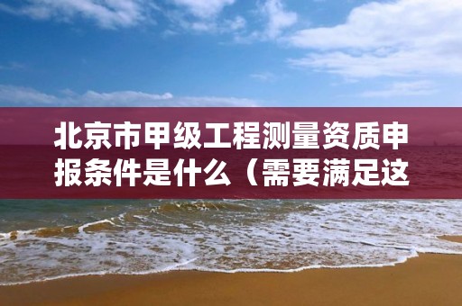 北京市甲级工程测量资质申报条件是什么（需要满足这些条件）