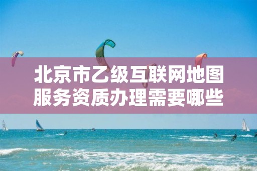 北京市乙级互联网地图服务资质办理需要哪些条件？