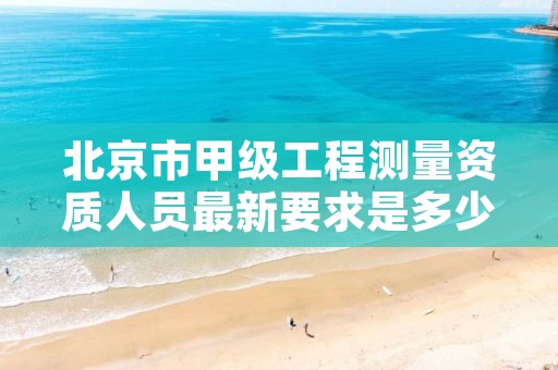 北京市甲级工程测量资质人员最新要求是多少？