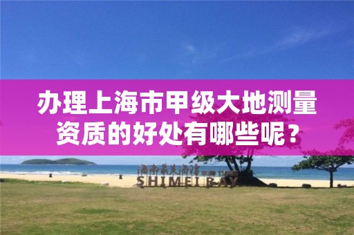 办理上海市甲级大地测量资质的好处有哪些呢?