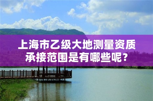上海市乙级大地测量资质承接范围是有哪些呢?
