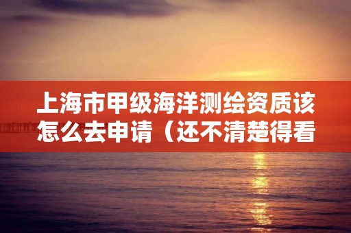 上海市甲级海洋测绘资质该怎么去申请(还不清楚得看过来)