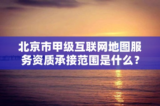 北京市甲级互联网地图服务资质承接范围是什么？