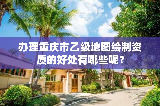办理重庆市乙级地图绘制资质的好处有哪些呢?