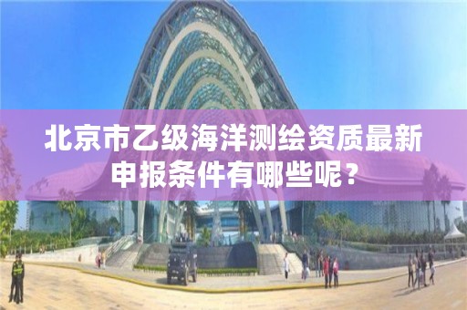 北京市乙级海洋测绘资质最新申报条件有哪些呢？