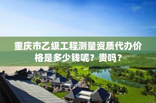 重庆市乙级工程测量资质代办价格是多少钱呢?贵吗?