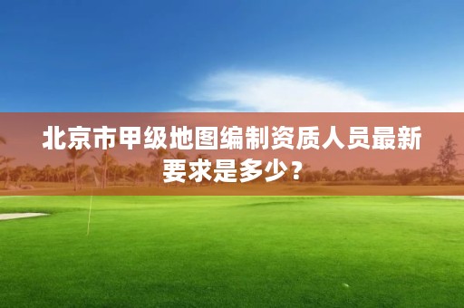 北京市甲级地图编制资质人员最新要求是多少？