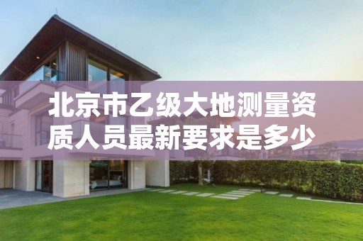 北京市乙级大地测量资质人员最新要求是多少个?