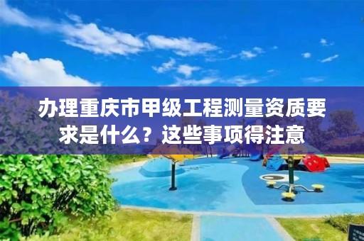 办理重庆市甲级工程测量资质要求是什么?这些事项得注意