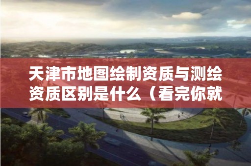 天津市地图绘制资质与测绘资质区别是什么(看完你就明白了)