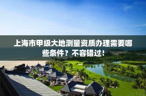 上海市甲级大地测量资质办理需要哪些条件?不容错过!