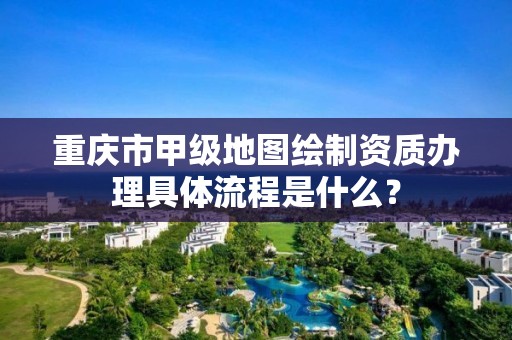 重庆市甲级地图绘制资质办理具体流程是什么?