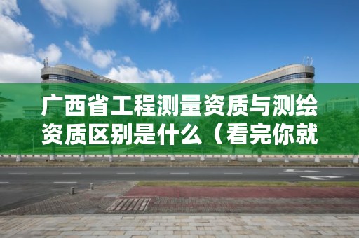 广西省工程测量资质与测绘资质区别是什么(看完你就明白了)