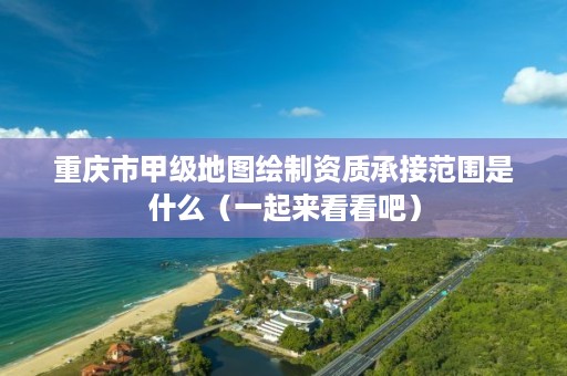 重庆市甲级地图绘制资质承接范围是什么(一起来看看吧)