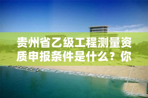 贵州省乙级工程测量资质申报条件是什么？你都知道吗？