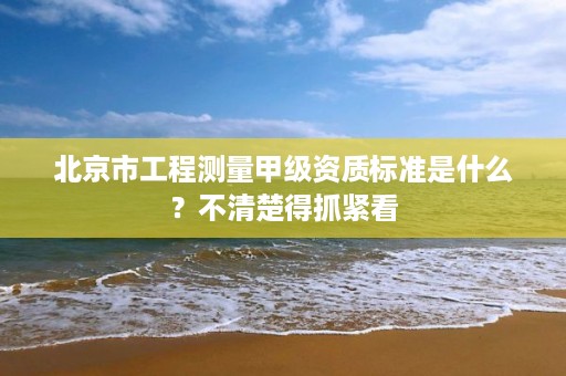 北京市工程测量甲级资质标准是什么？不清楚得抓紧看