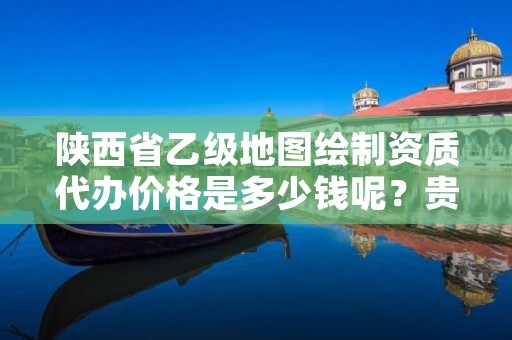 陕西省乙级地图绘制资质代办价格是多少钱呢?贵吗?