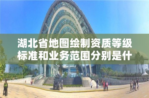 湖北省地图绘制资质等级标准和业务范围分别是什么？