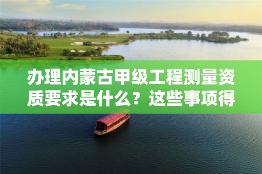办理内蒙古甲级工程测量资质要求是什么?这些事项得注意