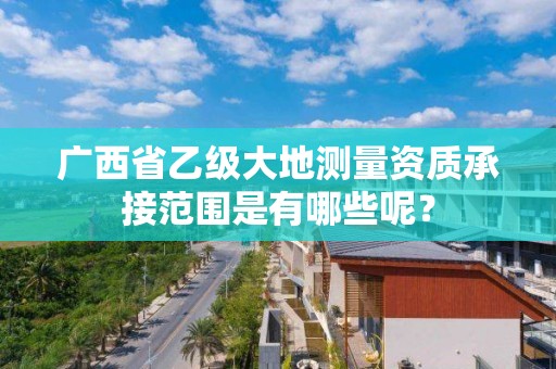广西省乙级大地测量资质承接范围是有哪些呢?