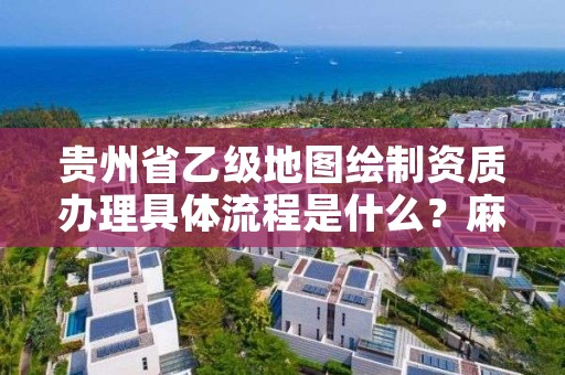 贵州省乙级地图绘制资质办理具体流程是什么？麻烦吗？