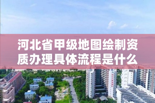河北省甲级地图绘制资质办理具体流程是什么?