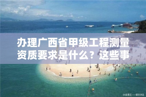 办理广西省甲级工程测量资质要求是什么?这些事项得注意