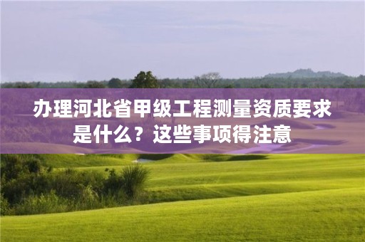 办理河北省甲级工程测量资质要求是什么?这些事项得注意