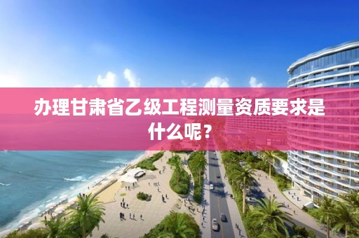 办理甘肃省乙级工程测量资质要求是什么呢?