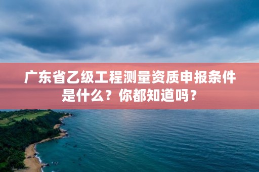 广东省乙级工程测量资质申报条件是什么？你都知道吗？